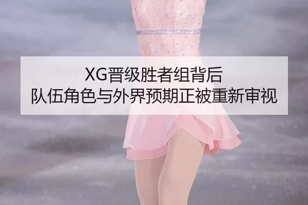 XG晋级胜者组背后 队伍角色与外界预期正被重新审视